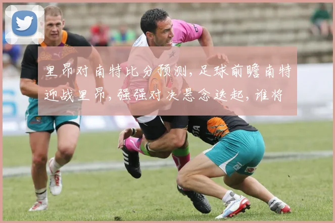 里昂对南特比分预测,足球前瞻南特迎战里昂,强强对决悬念迭起,谁将笑到最后