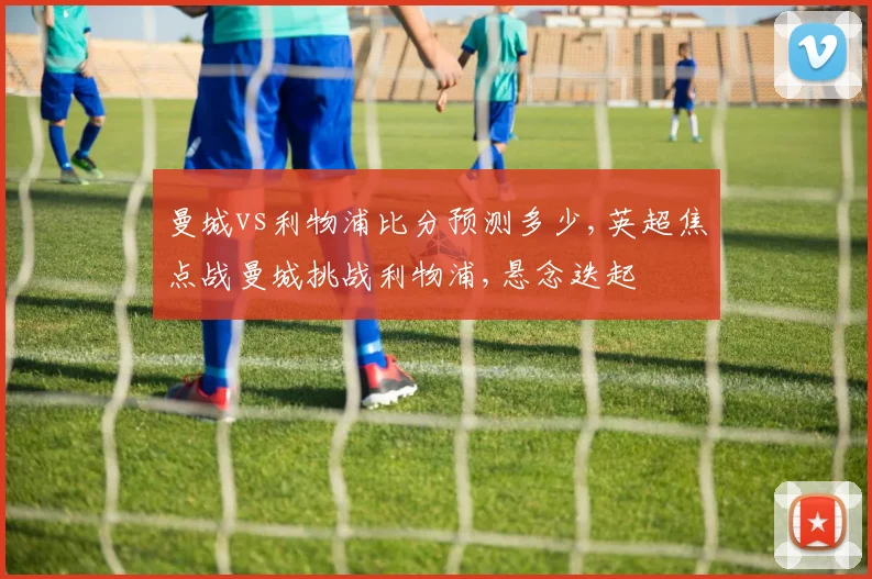 曼城vs利物浦比分预测多少,英超焦点战曼城挑战利物浦,悬念迭起