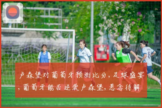 卢森堡对葡萄牙预测比分,足球盛宴,葡萄牙能否逆袭卢森堡,悬念待解,比分几何